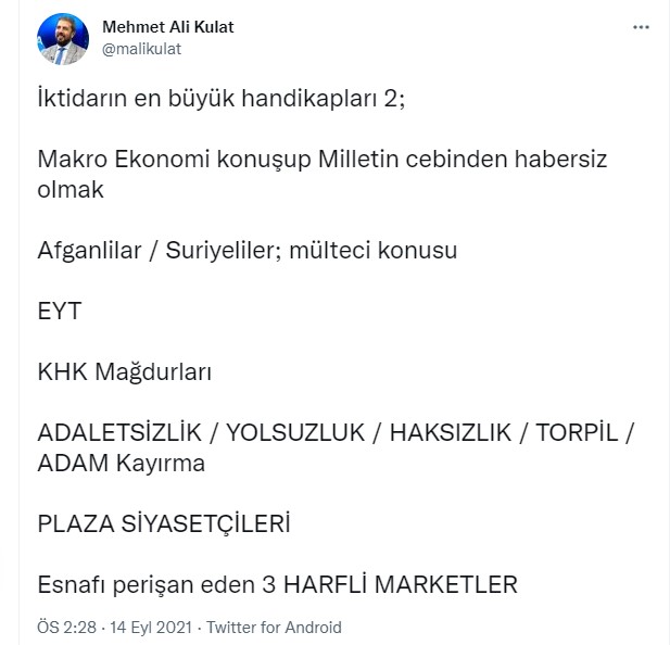 <p>Kulat iktidarın handikaplarına ilişkin ikinci paylaşımında ise "Makro Ekonomi konuşup Milletin cebinden habersiz olmak Afganlilar / Suriyeliler; mülteci konusu EYT, KHK Mağdurları, ADALETSİZLİK / YOLSUZLUK / HAKSIZLIK / TORPİL / ADAM Kayırma, PLAZA SİYASETÇİLERİ, Esnafı perişan eden 3 HARFLİ MARKETLER" sıralaması yaptı.</p>