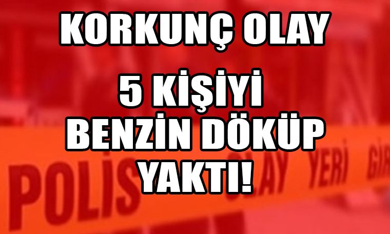 Korkunç olay: Kendisi dahil 5 kişiyi benzin döküp yaktı