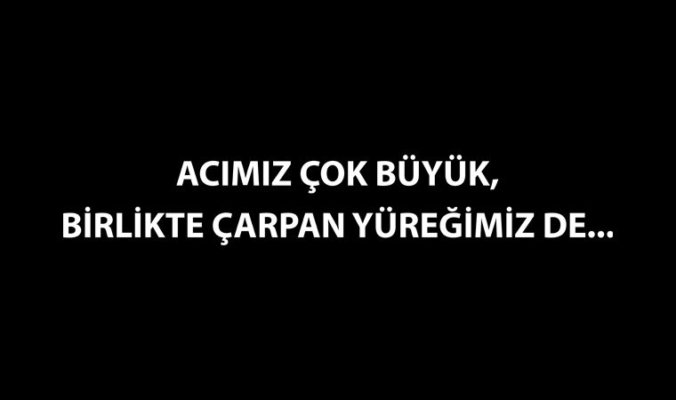 ACIMIZ ÇOK BÜYÜK,  BİRLİKTE ÇARPAN YÜREĞİMİZ DE...